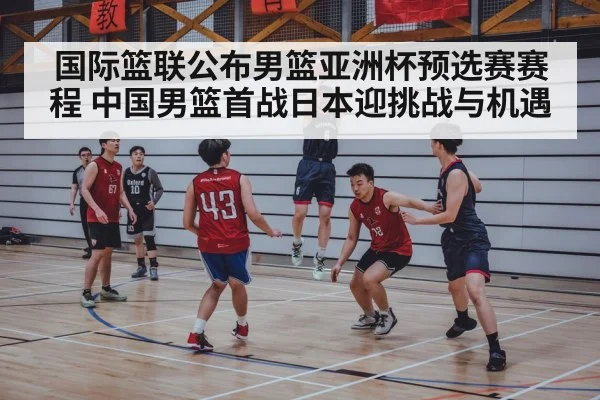 国际篮联公布男篮亚洲杯预选赛赛程 中国男篮首战日本迎挑战与机遇